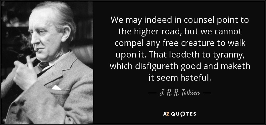 We may indeed in counsel point to the higher road, but we cannot compel any free creature to walk upon it. That leadeth to tyranny, which disfigureth good and maketh it seem hateful. - J. R. R. Tolkien