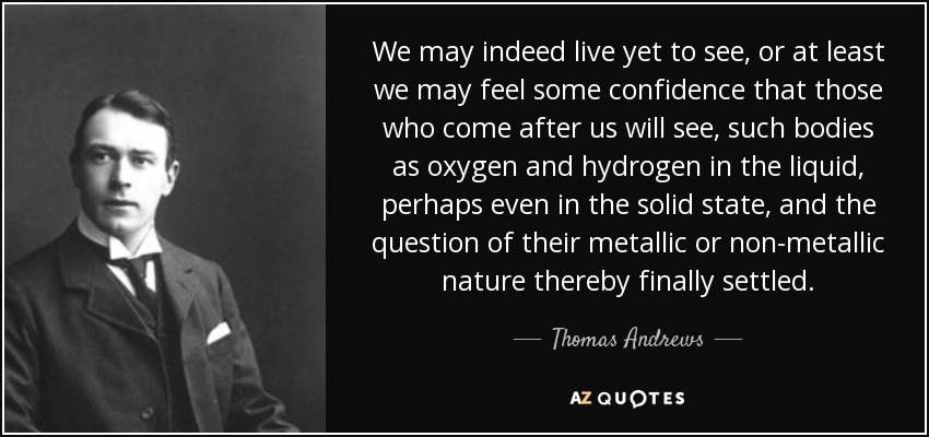 We may indeed live yet to see, or at least we may feel some confidence that those who come after us will see, such bodies as oxygen and hydrogen in the liquid, perhaps even in the solid state, and the question of their metallic or non-metallic nature thereby finally settled. - Thomas Andrews