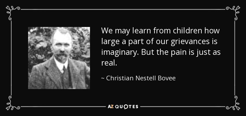 We may learn from children how large a part of our grievances is imaginary. But the pain is just as real. - Christian Nestell Bovee