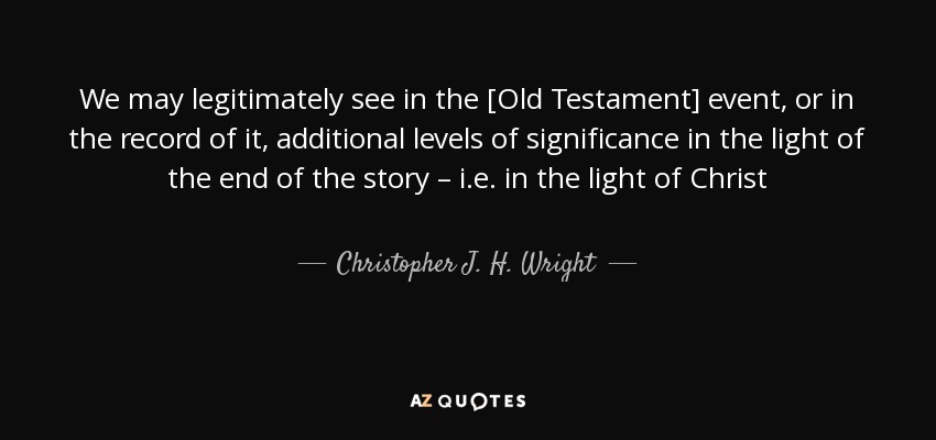 We may legitimately see in the [Old Testament] event, or in the record of it, additional levels of significance in the light of the end of the story – i.e. in the light of Christ - Christopher J. H. Wright