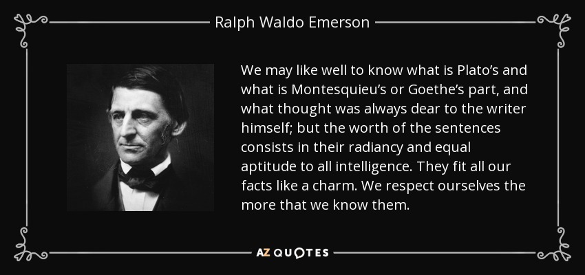 We may like well to know what is Plato’s and what is Montesquieu’s or Goethe’s part, and what thought was always dear to the writer himself; but the worth of the sentences consists in their radiancy and equal aptitude to all intelligence. They fit all our facts like a charm. We respect ourselves the more that we know them. - Ralph Waldo Emerson