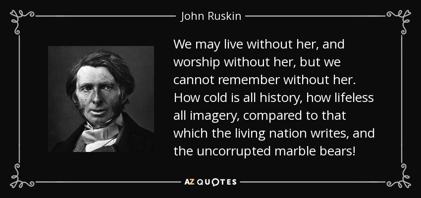 We may live without her, and worship without her, but we cannot remember without her. How cold is all history, how lifeless all imagery, compared to that which the living nation writes, and the uncorrupted marble bears! - John Ruskin