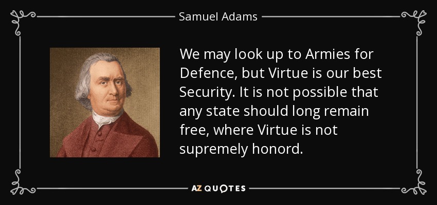 We may look up to Armies for Defence, but Virtue is our best Security. It is not possible that any state should long remain free, where Virtue is not supremely honord. - Samuel Adams