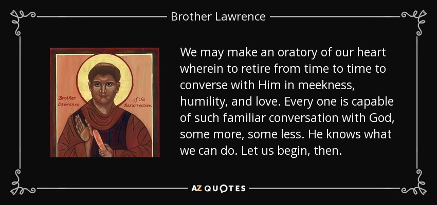 We may make an oratory of our heart wherein to retire from time to time to converse with Him in meekness, humility, and love. Every one is capable of such familiar conversation with God, some more, some less. He knows what we can do. Let us begin, then. - Brother Lawrence