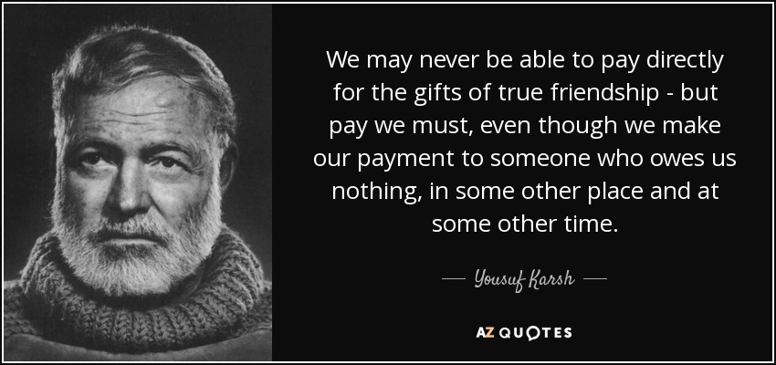 We may never be able to pay directly for the gifts of true friendship - but pay we must, even though we make our payment to someone who owes us nothing, in some other place and at some other time. - Yousuf Karsh