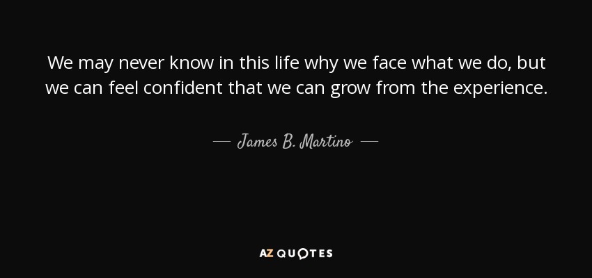 We may never know in this life why we face what we do, but we can feel confident that we can grow from the experience. - James B. Martino
