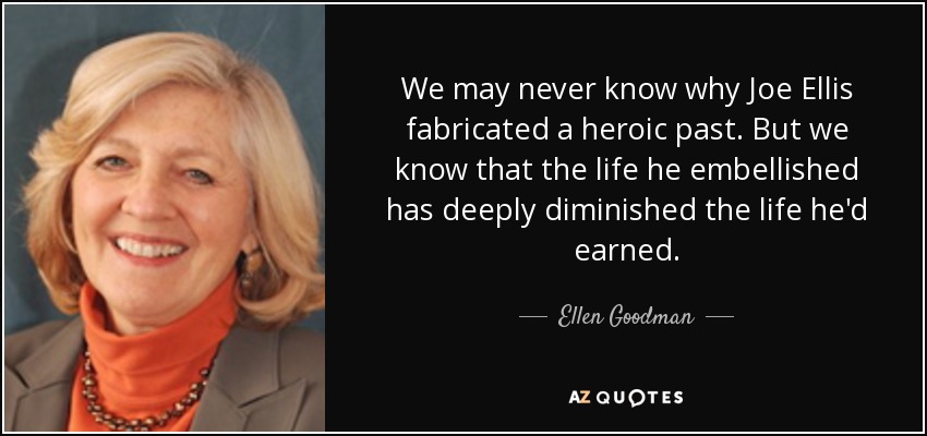 We may never know why Joe Ellis fabricated a heroic past. But we know that the life he embellished has deeply diminished the life he'd earned. - Ellen Goodman