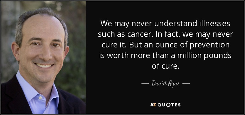 We may never understand illnesses such as cancer. In fact, we may never cure it. But an ounce of prevention is worth more than a million pounds of cure. - David Agus