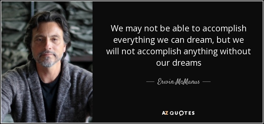 We may not be able to accomplish everything we can dream, but we will not accomplish anything without our dreams - Erwin McManus