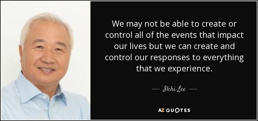 We may not be able to create or control all of the events that impact our lives but we can create and control our responses to everything that we experience. - Ilchi Lee