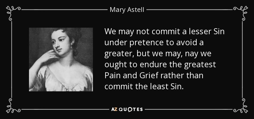 We may not commit a lesser Sin under pretence to avoid a greater, but we may, nay we ought to endure the greatest Pain and Grief rather than commit the least Sin. - Mary Astell