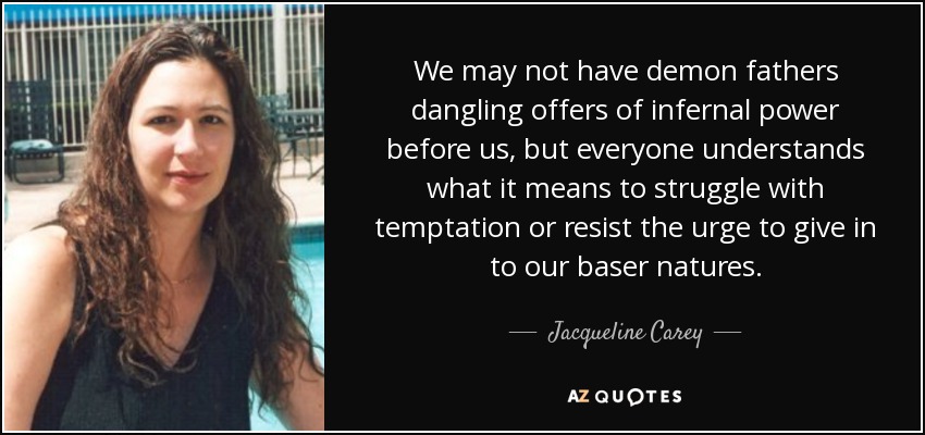 We may not have demon fathers dangling offers of infernal power before us, but everyone understands what it means to struggle with temptation or resist the urge to give in to our baser natures. - Jacqueline Carey