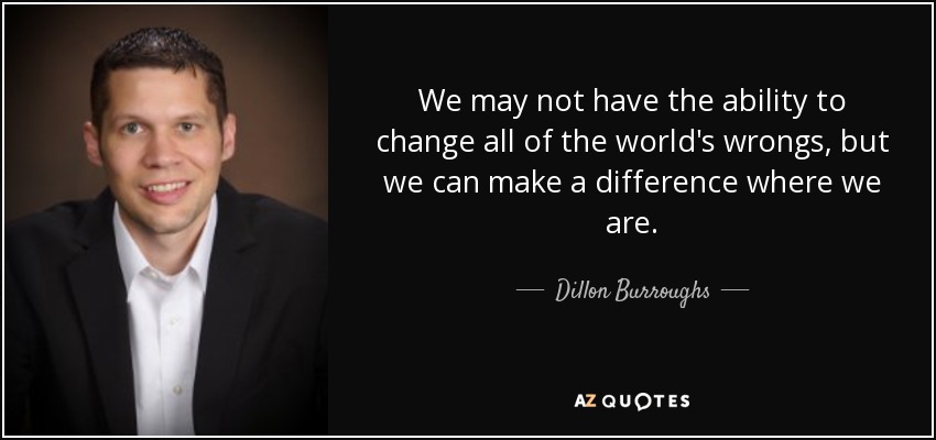 We may not have the ability to change all of the world's wrongs, but we can make a difference where we are. - Dillon Burroughs