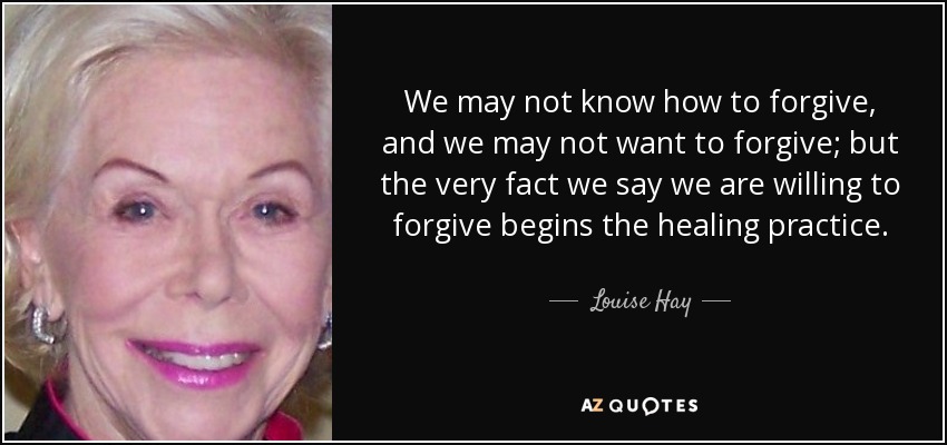 We may not know how to forgive, and we may not want to forgive; but the very fact we say we are willing to forgive begins the healing practice. - Louise Hay