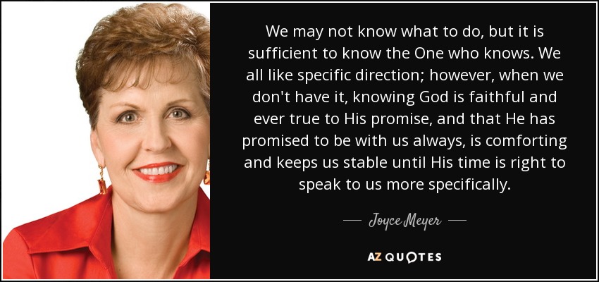 We may not know what to do, but it is sufficient to know the One who knows. We all like specific direction; however, when we don't have it, knowing God is faithful and ever true to His promise, and that He has promised to be with us always, is comforting and keeps us stable until His time is right to speak to us more specifically. - Joyce Meyer