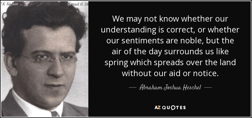 We may not know whether our understanding is correct, or whether our sentiments are noble, but the air of the day surrounds us like spring which spreads over the land without our aid or notice. - Abraham Joshua Heschel