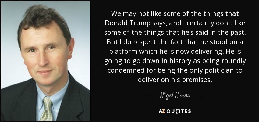 We may not like some of the things that Donald Trump says, and I certainly don't like some of the things that he's said in the past. But I do respect the fact that he stood on a platform which he is now delivering. He is going to go down in history as being roundly condemned for being the only politician to deliver on his promises. - Nigel Evans