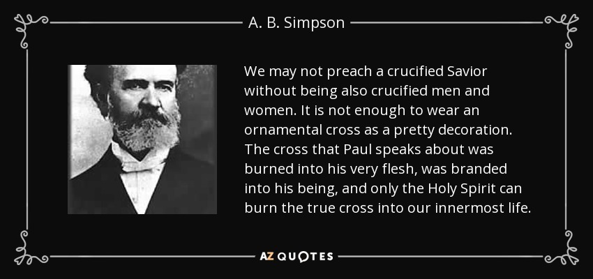 We may not preach a crucified Savior without being also crucified men and women. It is not enough to wear an ornamental cross as a pretty decoration. The cross that Paul speaks about was burned into his very flesh, was branded into his being, and only the Holy Spirit can burn the true cross into our innermost life. - A. B. Simpson