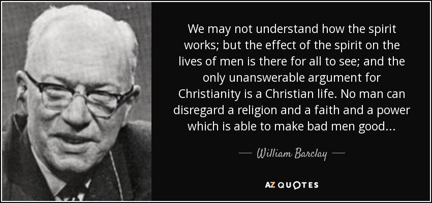 We may not understand how the spirit works; but the effect of the spirit on the lives of men is there for all to see; and the only unanswerable argument for Christianity is a Christian life. No man can disregard a religion and a faith and a power which is able to make bad men good. . . - William Barclay