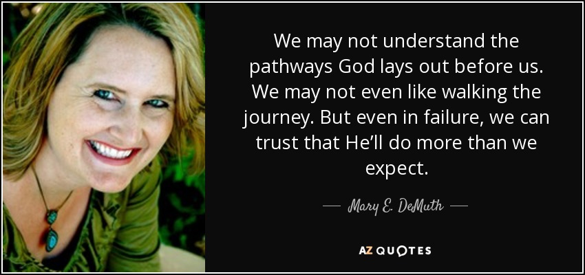 We may not understand the pathways God lays out before us. We may not even like walking the journey. But even in failure, we can trust that He’ll do more than we expect. - Mary E. DeMuth