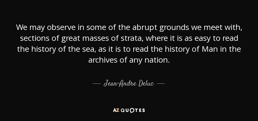 We may observe in some of the abrupt grounds we meet with, sections of great masses of strata, where it is as easy to read the history of the sea, as it is to read the history of Man in the archives of any nation. - Jean-Andre Deluc