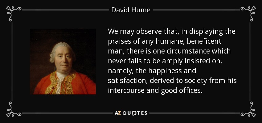 We may observe that, in displaying the praises of any humane, beneficent man, there is one circumstance which never fails to be amply insisted on, namely, the happiness and satisfaction, derived to society from his intercourse and good offices. - David Hume