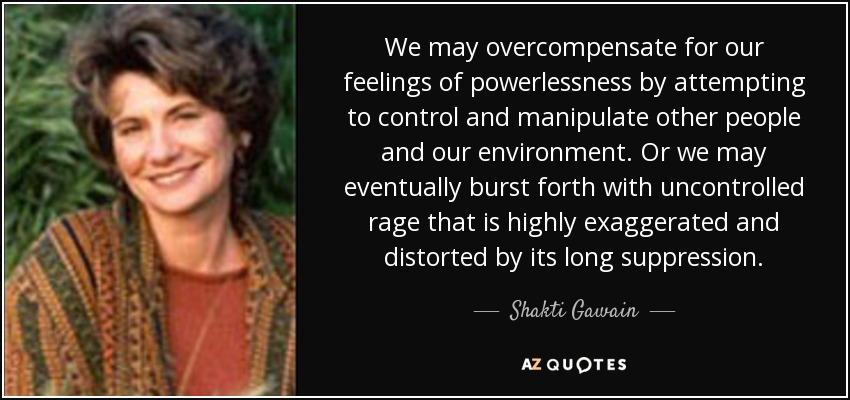 We may overcompensate for our feelings of powerlessness by attempting to control and manipulate other people and our environment. Or we may eventually burst forth with uncontrolled rage that is highly exaggerated and distorted by its long suppression. - Shakti Gawain
