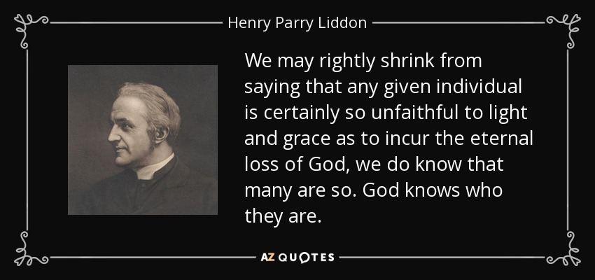 We may rightly shrink from saying that any given individual is certainly so unfaithful to light and grace as to incur the eternal loss of God, we do know that many are so. God knows who they are. - Henry Parry Liddon