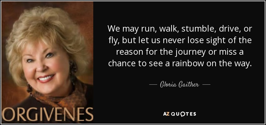 We may run, walk, stumble, drive, or fly, but let us never lose sight of the reason for the journey or miss a chance to see a rainbow on the way. - Gloria Gaither