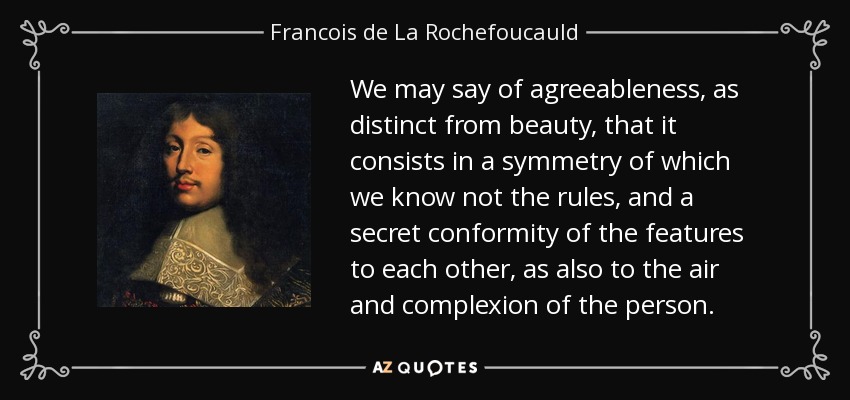 We may say of agreeableness, as distinct from beauty, that it consists in a symmetry of which we know not the rules, and a secret conformity of the features to each other, as also to the air and complexion of the person. - Francois de La Rochefoucauld