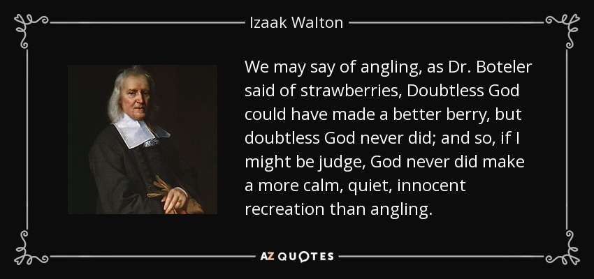 We may say of angling, as Dr. Boteler said of strawberries, Doubtless God could have made a better berry, but doubtless God never did; and so, if I might be judge, God never did make a more calm, quiet, innocent recreation than angling. - Izaak Walton