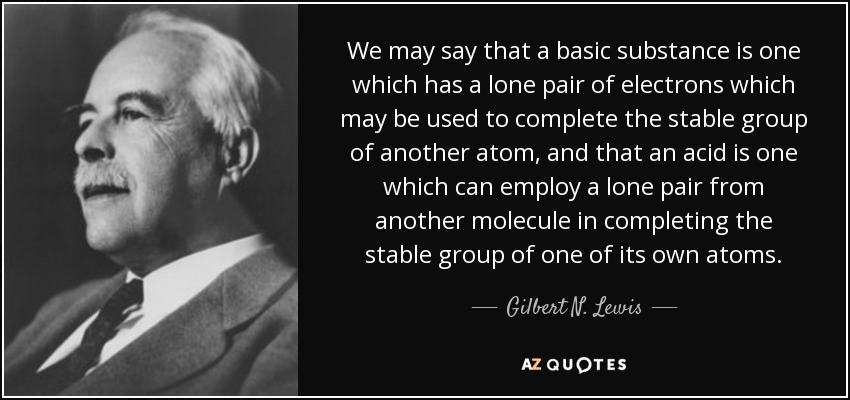 We may say that a basic substance is one which has a lone pair of electrons which may be used to complete the stable group of another atom, and that an acid is one which can employ a lone pair from another molecule in completing the stable group of one of its own atoms. - Gilbert N. Lewis