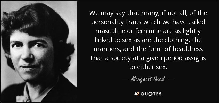 We may say that many, if not all, of the personality traits which we have called masculine or feminine are as lightly linked to sex as are the clothing, the manners, and the form of headdress that a society at a given period assigns to either sex. - Margaret Mead