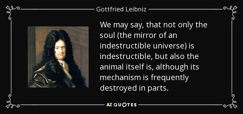 We may say, that not only the soul (the mirror of an indestructible universe) is indestructible, but also the animal itself is, although its mechanism is frequently destroyed in parts. - Gottfried Leibniz