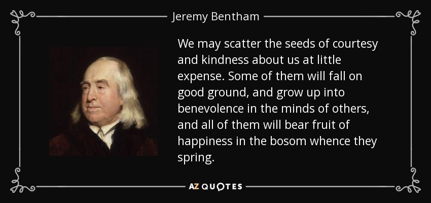 We may scatter the seeds of courtesy and kindness about us at little expense. Some of them will fall on good ground, and grow up into benevolence in the minds of others, and all of them will bear fruit of happiness in the bosom whence they spring. - Jeremy Bentham