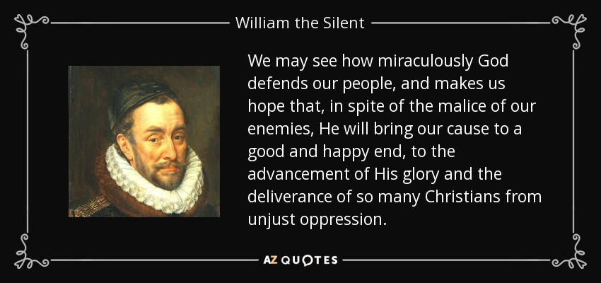 We may see how miraculously God defends our people, and makes us hope that, in spite of the malice of our enemies, He will bring our cause to a good and happy end, to the advancement of His glory and the deliverance of so many Christians from unjust oppression. - William the Silent