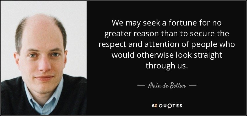 We may seek a fortune for no greater reason than to secure the respect and attention of people who would otherwise look straight through us. - Alain de Botton