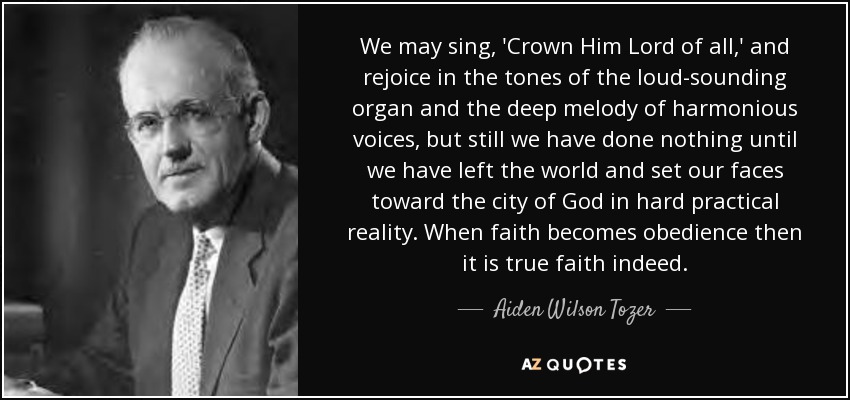 We may sing, 'Crown Him Lord of all,' and rejoice in the tones of the loud-sounding organ and the deep melody of harmonious voices, but still we have done nothing until we have left the world and set our faces toward the city of God in hard practical reality. When faith becomes obedience then it is true faith indeed. - Aiden Wilson Tozer