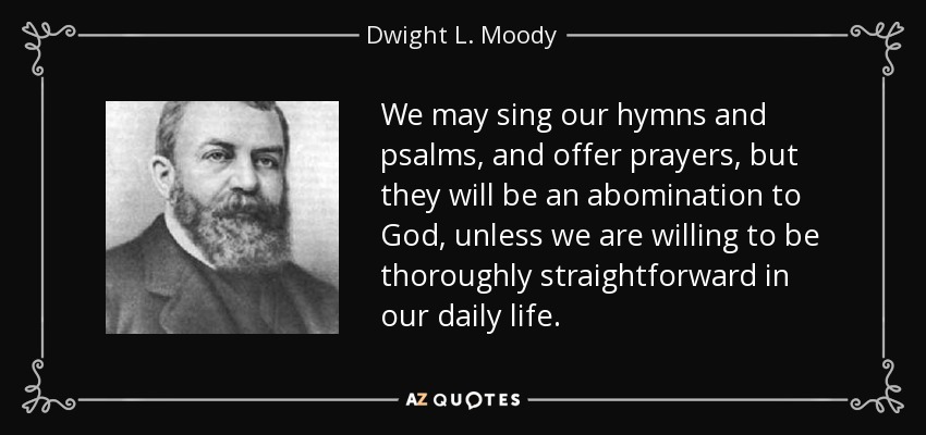 We may sing our hymns and psalms, and offer prayers, but they will be an abomination to God, unless we are willing to be thoroughly straightforward in our daily life. - Dwight L. Moody