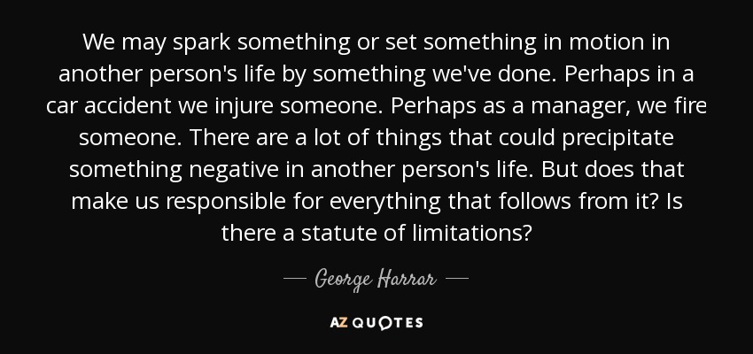 We may spark something or set something in motion in another person's life by something we've done. Perhaps in a car accident we injure someone. Perhaps as a manager, we fire someone. There are a lot of things that could precipitate something negative in another person's life. But does that make us responsible for everything that follows from it? Is there a statute of limitations? - George Harrar