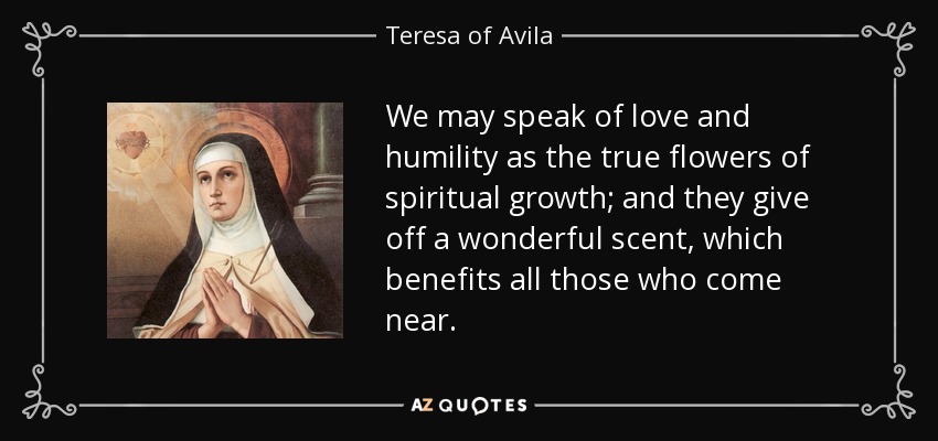 We may speak of love and humility as the true flowers of spiritual growth; and they give off a wonderful scent, which benefits all those who come near. - Teresa of Avila