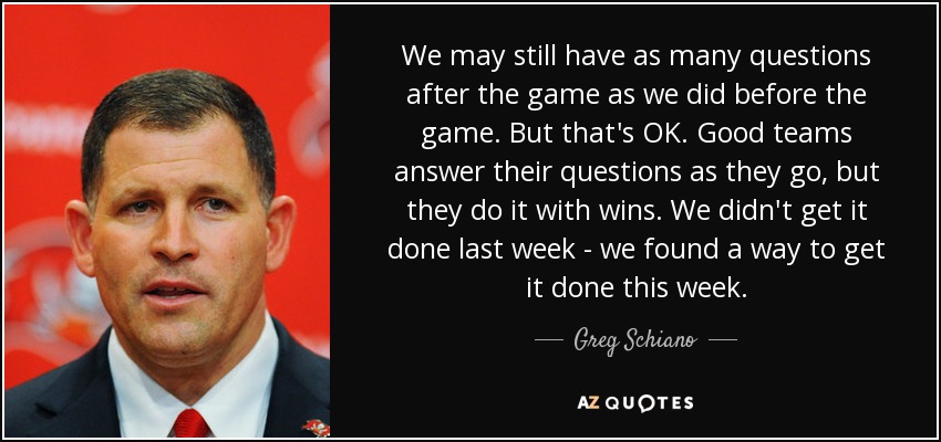 We may still have as many questions after the game as we did before the game. But that's OK. Good teams answer their questions as they go, but they do it with wins. We didn't get it done last week - we found a way to get it done this week. - Greg Schiano