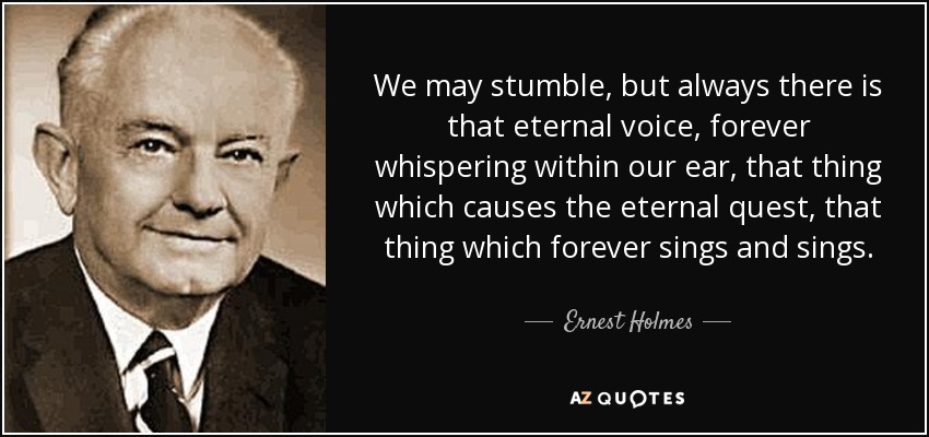 We may stumble, but always there is that eternal voice, forever whispering within our ear, that thing which causes the eternal quest, that thing which forever sings and sings. - Ernest Holmes