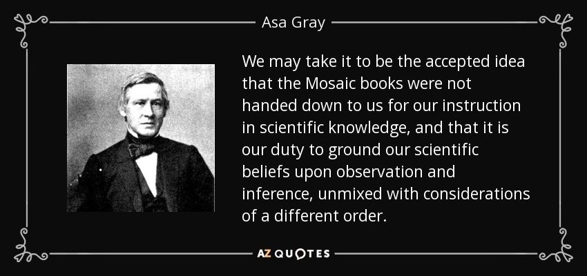 We may take it to be the accepted idea that the Mosaic books were not handed down to us for our instruction in scientific knowledge, and that it is our duty to ground our scientific beliefs upon observation and inference, unmixed with considerations of a different order. - Asa Gray