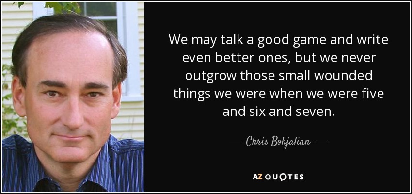 We may talk a good game and write even better ones, but we never outgrow those small wounded things we were when we were five and six and seven. - Chris Bohjalian