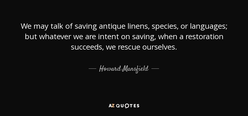 We may talk of saving antique linens, species, or languages; but whatever we are intent on saving, when a restoration succeeds, we rescue ourselves. - Howard Mansfield