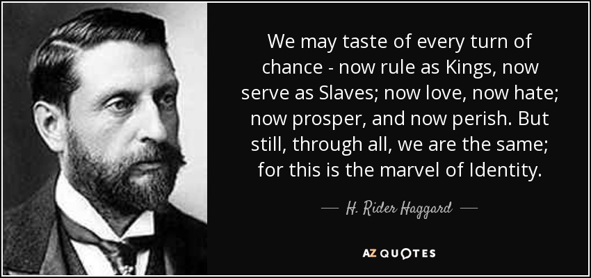We may taste of every turn of chance - now rule as Kings, now serve as Slaves; now love, now hate; now prosper, and now perish. But still, through all, we are the same; for this is the marvel of Identity. - H. Rider Haggard