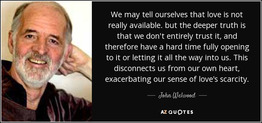 We may tell ourselves that love is not really available. but the deeper truth is that we don't entirely trust it, and therefore have a hard time fully opening to it or letting it all the way into us. This disconnects us from our own heart, exacerbating our sense of love's scarcity. - John Welwood