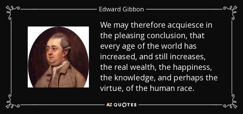 We may therefore acquiesce in the pleasing conclusion, that every age of the world has increased, and still increases, the real wealth, the happiness, the knowledge, and perhaps the virtue, of the human race. - Edward Gibbon