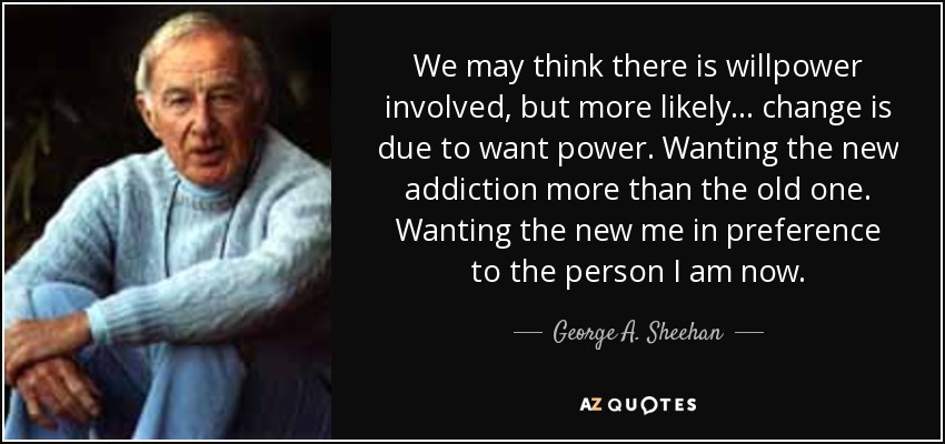 We may think there is willpower involved, but more likely... change is due to want power. Wanting the new addiction more than the old one. Wanting the new me in preference to the person I am now. - George A. Sheehan